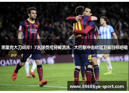 恩里克大刀阔斧！7名球员或将被清洗，大巴黎冲击欧冠卫冕目标明确